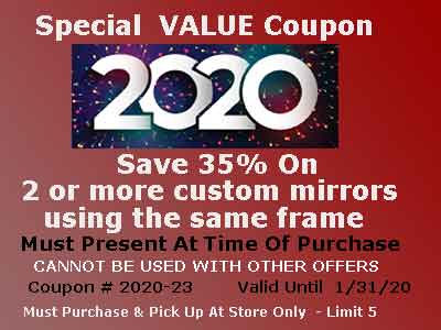Save 35% Of 2 Custom Mirrors Using Same Frame - Special Value Coupon 2020-23 -
Limit 5 - Must purchase and pick up at our Warehouse Store. Cannot be used with other offers - expires 1/31/20